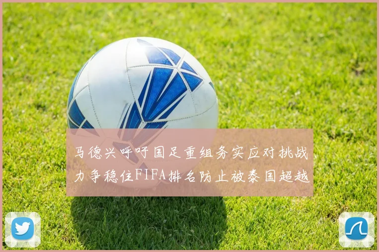 马德兴呼吁国足重组务实应对挑战力争稳住FIFA排名防止被泰国超越