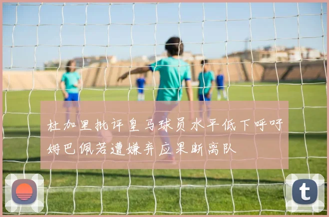杜加里批评皇马球员水平低下呼吁姆巴佩若遭嫌弃应果断离队