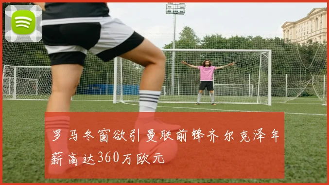 罗马冬窗欲引曼联前锋齐尔克泽年薪高达360万欧元