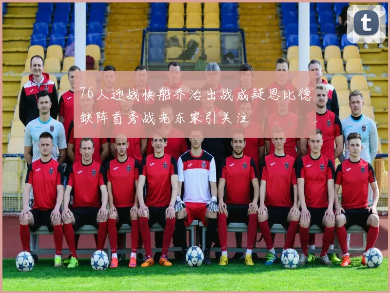 76人迎战快船乔治出战成疑恩比德缺阵首秀战老东家引关注