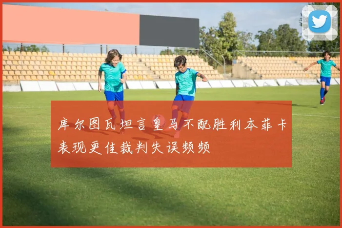 库尔图瓦坦言皇马不配胜利本菲卡表现更佳裁判失误频频