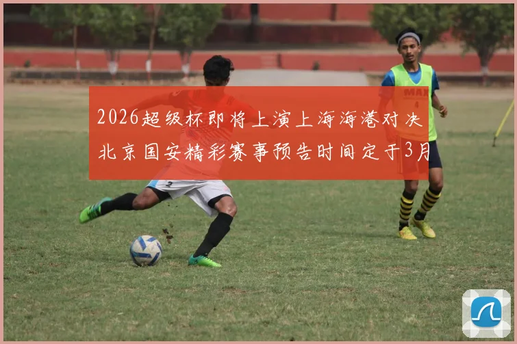2026超级杯即将上演上海海港对决北京国安精彩赛事预告时间定于3月1日下午15点30分