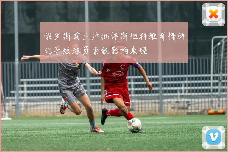 俄罗斯前主帅批评斯坦科维奇情绪化导致球员紧张影响表现