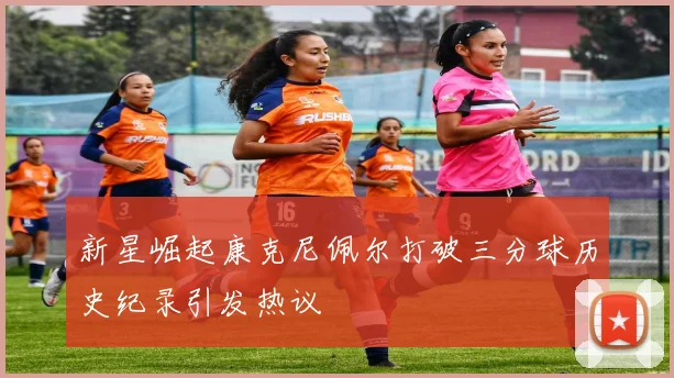 新星崛起康克尼佩尔打破三分球历史纪录引发热议