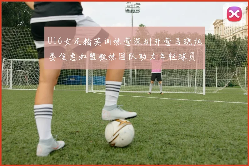 U16女足精英训练营深圳开营马晓旭娄佳惠加盟教练团队助力年轻球员成长