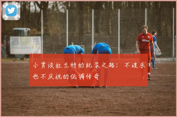 小贾谈杜兰特的纪录之路：不追求也不庆祝的低调传奇