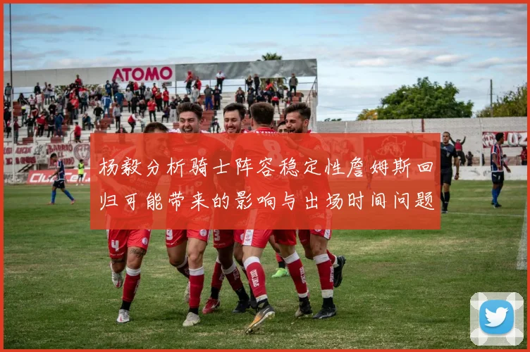 杨毅分析骑士阵容稳定性詹姆斯回归可能带来的影响与出场时间问题