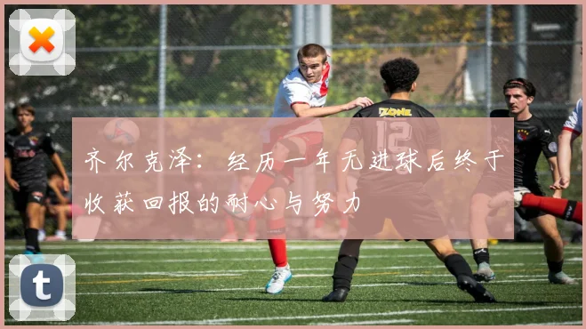 齐尔克泽：经历一年无进球后终于收获回报的耐心与努力