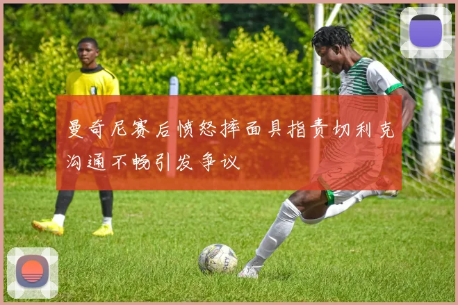 曼奇尼赛后愤怒摔面具指责切利克沟通不畅引发争议