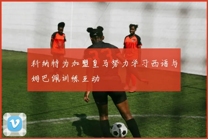 科纳特为加盟皇马努力学习西语与姆巴佩训练互动