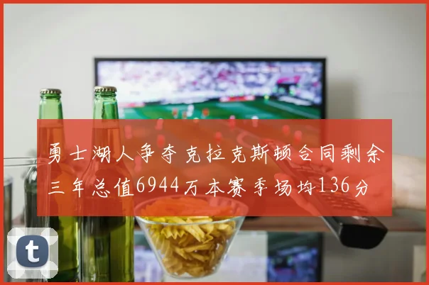 勇士湖人争夺克拉克斯顿合同剩余三年总值6944万本赛季场均136分