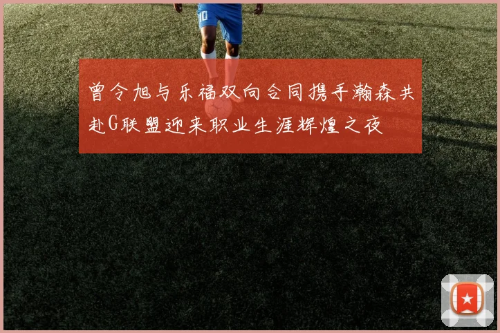 曾令旭与乐福双向合同携手瀚森共赴G联盟迎来职业生涯辉煌之夜