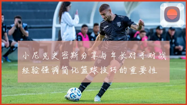 小尼克史密斯分享与年长对手对战经验强调简化篮球技巧的重要性
