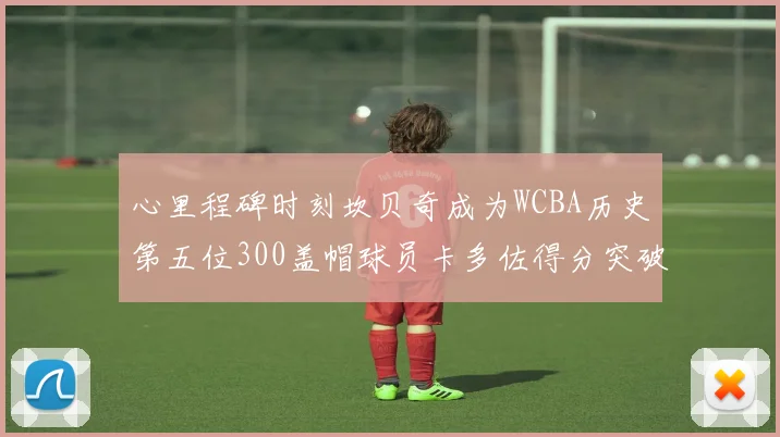 心里程碑时刻坎贝奇成为WCBA历史第五位300盖帽球员卡多佐得分突破1000大关