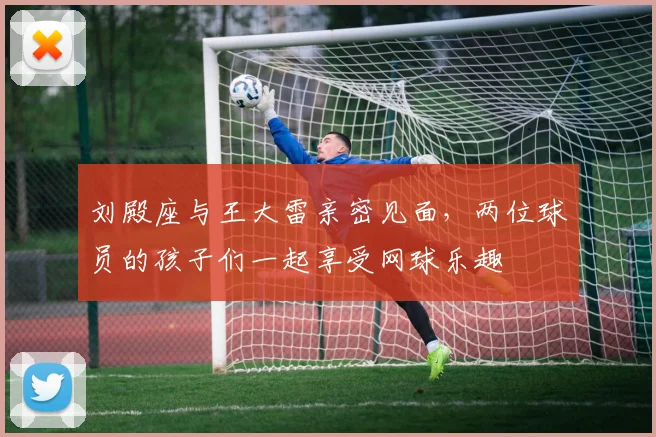 刘殿座与王大雷亲密见面，两位球员的孩子们一起享受网球乐趣