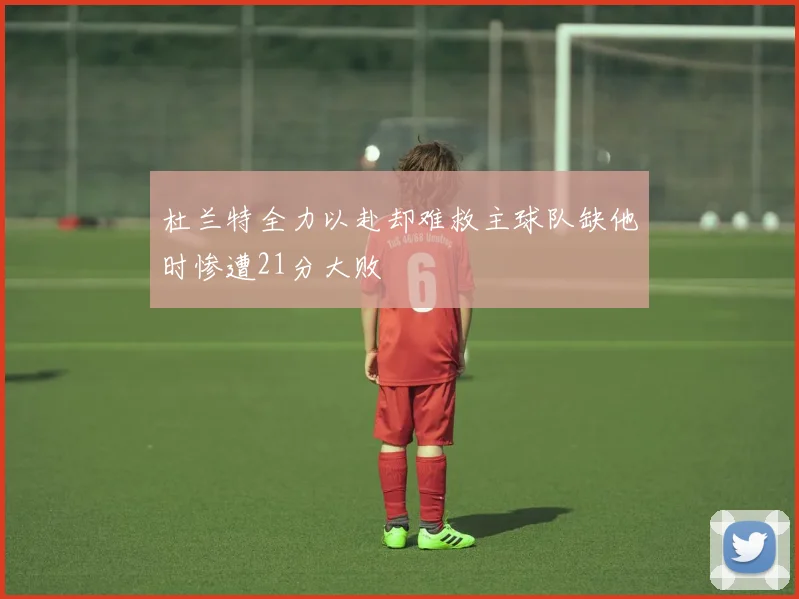 杜兰特全力以赴却难救主球队缺他时惨遭21分大败