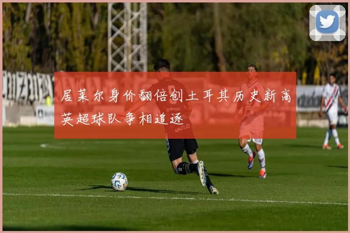居莱尔身价翻倍创土耳其历史新高英超球队争相追逐