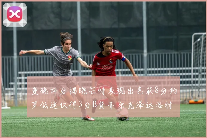曼晚评分揭晓芒特表现出色获8分约罗低迷仅得3分B费齐尔克泽达洛特均获7分