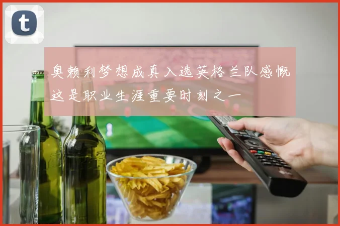 奥赖利梦想成真入选英格兰队感慨这是职业生涯重要时刻之一
