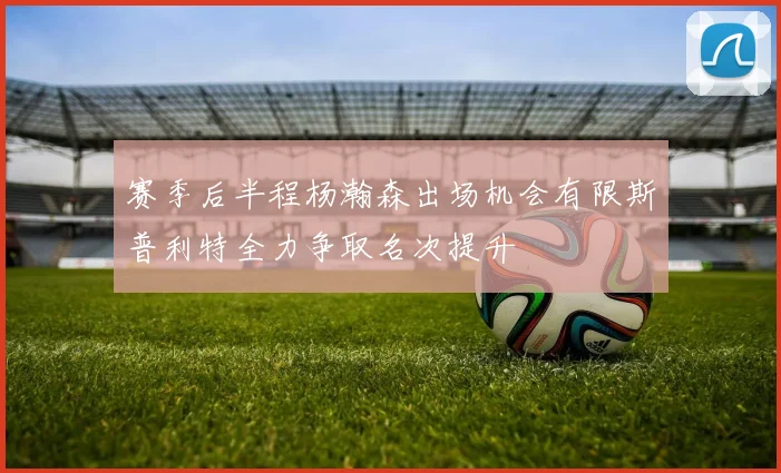 赛季后半程杨瀚森出场机会有限斯普利特全力争取名次提升