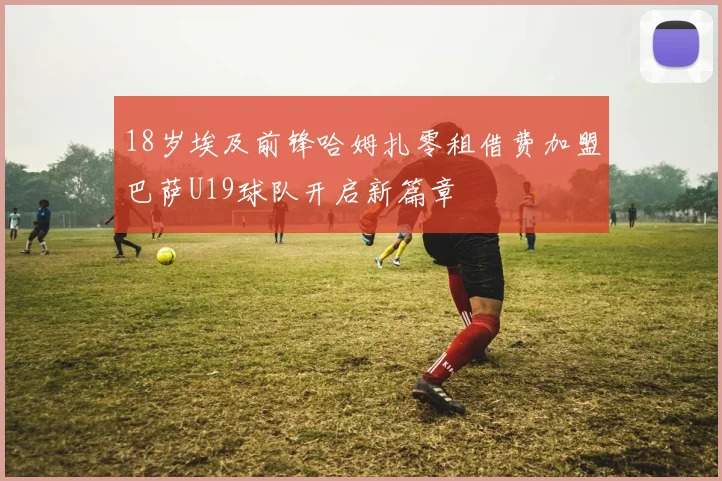 18岁埃及前锋哈姆扎零租借费加盟巴萨U19球队开启新篇章