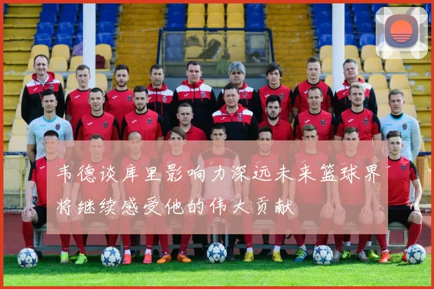 韦德谈库里影响力深远未来篮球界将继续感受他的伟大贡献