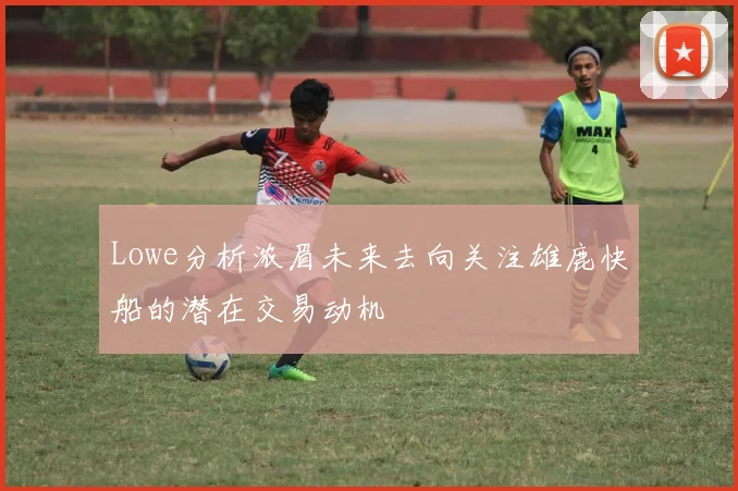Lowe分析浓眉未来去向关注雄鹿快船的潜在交易动机