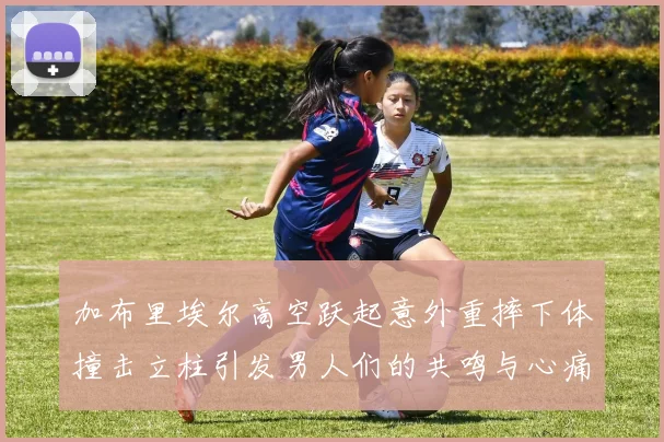 加布里埃尔高空跃起意外重摔下体撞击立柱引发男人们的共鸣与心痛