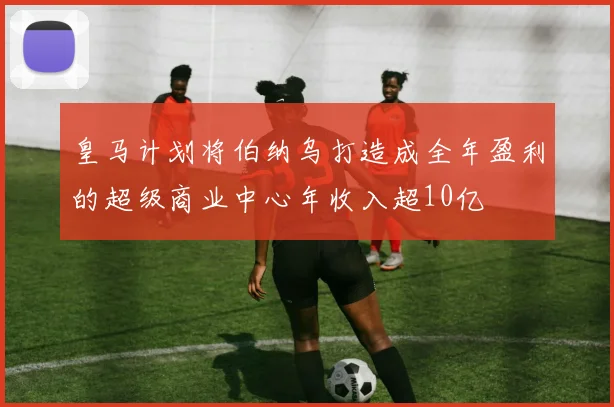 皇马计划将伯纳乌打造成全年盈利的超级商业中心年收入超10亿