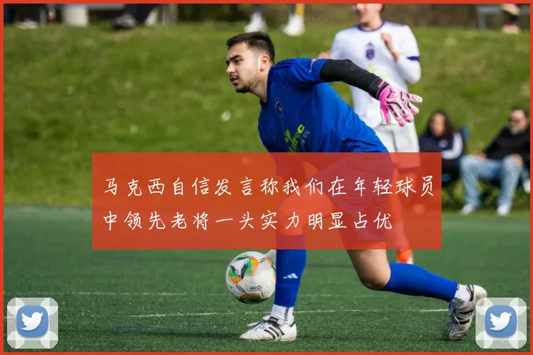 马克西自信发言称我们在年轻球员中领先老将一头实力明显占优