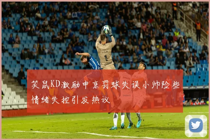 笑鼠KD激励申京罚球失误小帅险些情绪失控引发热议