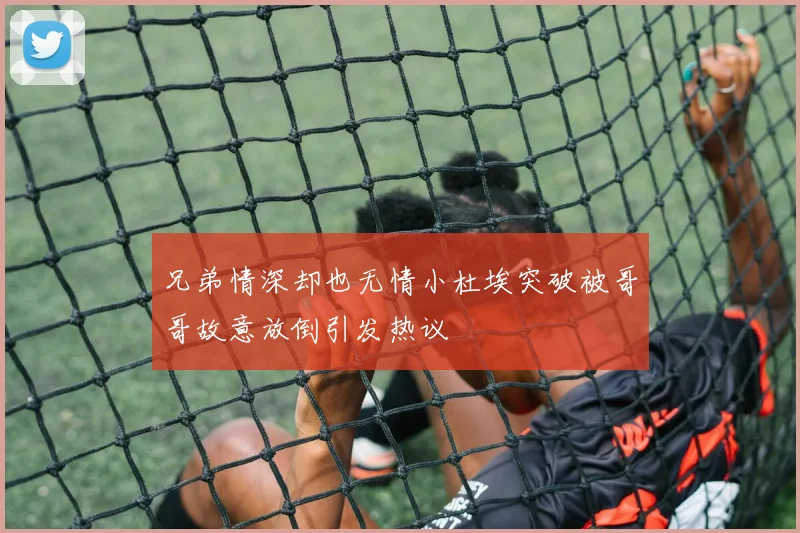 兄弟情深却也无情小杜埃突破被哥哥故意放倒引发热议