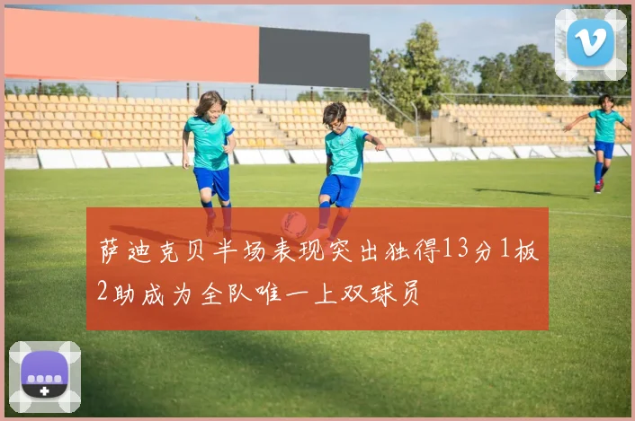 萨迪克贝半场表现突出独得13分1板2助成为全队唯一上双球员