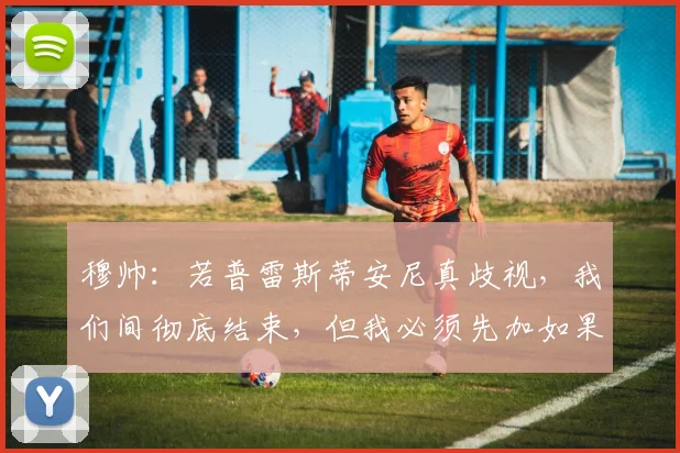 穆帅：若普雷斯蒂安尼真歧视，我们间彻底结束，但我必须先加如果