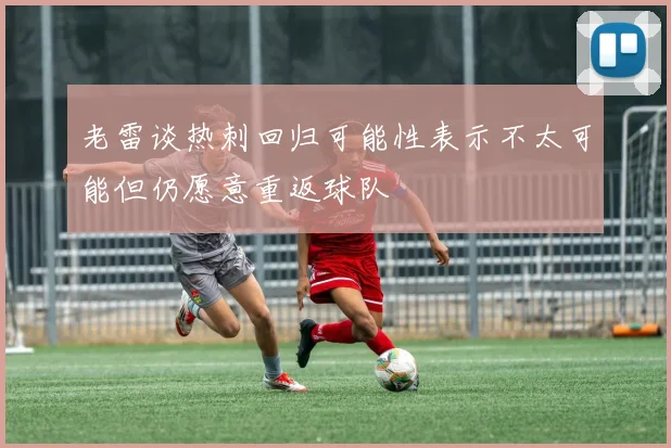 老雷谈热刺回归可能性表示不太可能但仍愿意重返球队