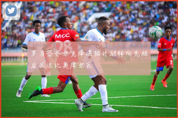 罗马签齐尔克泽遇阻计划转向先租后买法比奥席尔瓦