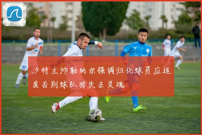 沙特主帅勒纳尔强调归化球员应适度否则球队将失去灵魂