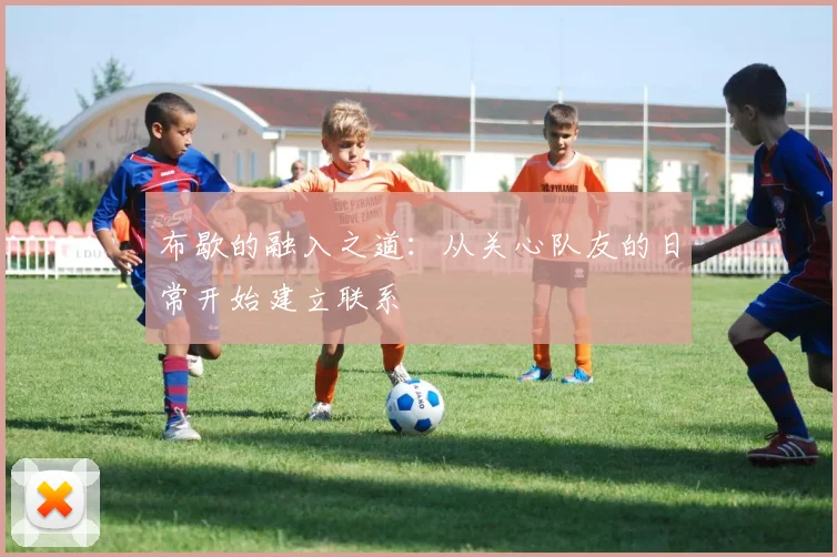 布歇的融入之道：从关心队友的日常开始建立联系