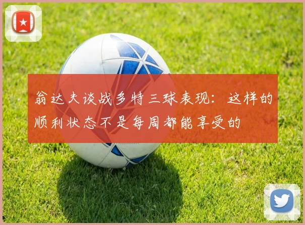 翁达夫谈战多特三球表现：这样的顺利状态不是每周都能享受的