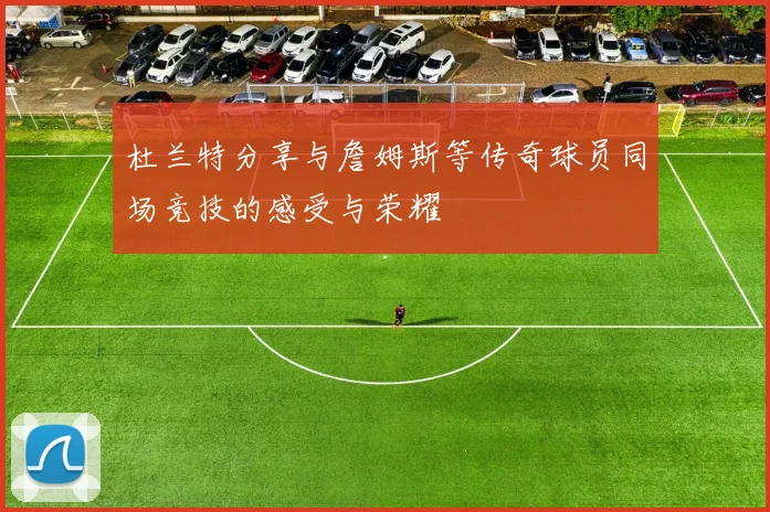 杜兰特分享与詹姆斯等传奇球员同场竞技的感受与荣耀