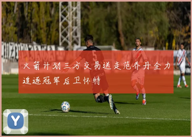 火箭计划三方交易送走范乔丹全力追逐冠军后卫怀特