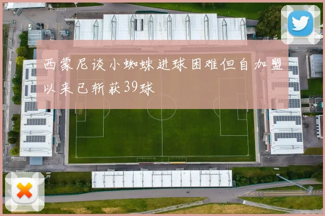 西蒙尼谈小蜘蛛进球困难但自加盟以来已斩获39球