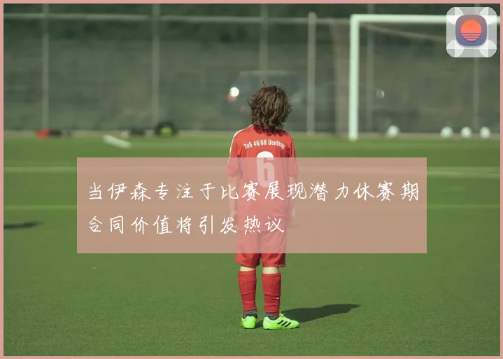当伊森专注于比赛展现潜力休赛期合同价值将引发热议