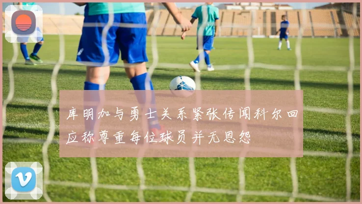 库明加与勇士关系紧张传闻科尔回应称尊重每位球员并无恩怨