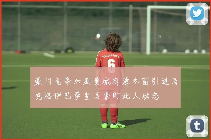 豪门竞争加剧曼城有意冬窗引进马克格伊巴萨皇马紧盯此人动态